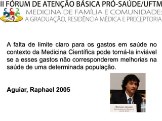 A falta de limite claro para os gastos em saúde no contexto da Medicina Científica pode torná-la inviável se a esses gastos não corresponderem melhorias na saúde de uma determinada população.		Aguiar, Raphael 2005