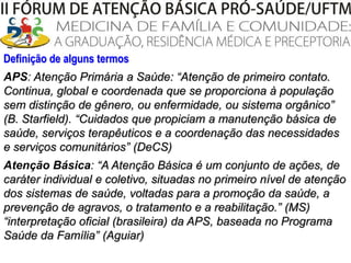 Definição de alguns termosAPS: Atenção Primária a Saúde: “Atenção de primeiro contato. Continua, global e coordenada que se proporciona à população sem distinção de gênero, ou enfermidade, ou sistema orgânico” (B. Starfield). “Cuidados que propiciam a manutenção básica de saúde, serviços terapêuticos e a coordenação das necessidades e serviços comunitários” (DeCS)Atenção Básica: “A Atenção Básica é um conjunto de ações, de caráter individual e coletivo, situadas no primeiro nível de atenção dos sistemas de saúde, voltadas para a promoção da saúde, a prevenção de agravos, o tratamento e a reabilitação.” (MS) “interpretação oficial (brasileira) da APS, baseada no Programa Saúde da Família”(Aguiar)