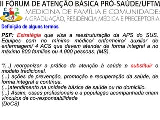 Definição de alguns termosPSF:Estratégia que visa a reestruturação da APS do SUS. Equipes com no mínimo médico/ enfermeiro/ auxiliar de enfermagem/ 4 ACS que devem atender de forma integral a no máximo 800 famílias ou 4.000 pessoas. (MS).“(...) reorganizar a prática da atenção à saúde e substituir o modelo tradicional. (...) ações de prevenção, promoção e recuperação da saúde, de forma integral e contínua. (...)atendimento na unidade básica de saúde ou no domicílio. (...) Assim, esses profissionais e a população acompanhada criam vínculos de co-responsabilidade (DeCS)