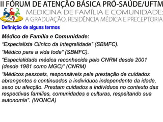 Definição de alguns termosMédico de Família e Comunidade:“Especialista Clínico da Integralidade” (SBMFC). “Médico para a vida toda” (SBMFC). “Especialidade médica reconhecida pelo CNRM desde 2001 (desde 1981 como MGC)” (CNRM) “Médicos pessoais, responsáveis pela prestação de cuidados abrangentes e continuados a indivíduos independente da idade, sexo ou afecção. Prestam cuidados a indivíduos no contexto das respectivas famílias, comunidades e culturas, respeitando sua autonomia”. (WONCA)