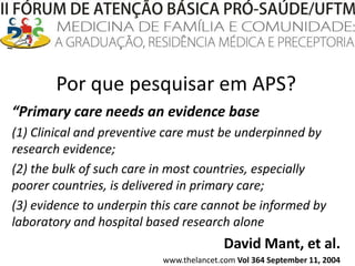 Por que pesquisar em APS?“Primary care needs an evidence base(1) Clinical and preventive care must be underpinned by research evidence; (2) the bulk of such care in most countries, especially poorer countries, is delivered in primary care;(3) evidence to underpin this care cannot be informed by laboratory and hospital based researchaloneDavid Mant, et al.www.thelancet.com Vol 364 September 11, 2004