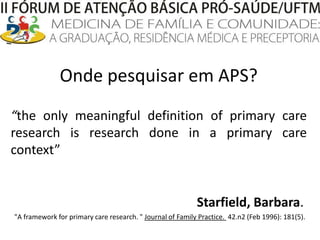Onde pesquisar em APS?“the only meaningful definition of primary care research is research done in a primary care context”Starfield, Barbara. "A framework for primary care research. " Journal of Family Practice.  42.n2 (Feb 1996): 181(5). 