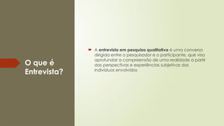 O que é
Entrevista?
 A entrevista em pesquisa qualitativa é uma conversa
dirigida entre o pesquisador e o participante, que visa
aprofundar a compreensão de uma realidade a partir
das perspectivas e experiências subjetivas dos
indivíduos envolvidos
 