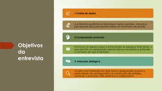 Objetivos
da
entrevista
1.Coleta de dados
A entrevista qualitativa é ideal para captar opiniões, crenças e
percepções dos participantes sobre um fenômeno de estudo.
2.Compreensão profunda:
Promove um espaço para o entrevistado se expressar livremente, o
que permite ao pesquisador aprofundar-se nos relatos e entender
o contexto do que é relatado.
3. Interação dialógica:
Ocorre uma interação em que tanto o pesquisador quanto o
entrevistado são protagonistas na construção de sentidos,
tornando o processo mais dinâmico e colaborativo.
 