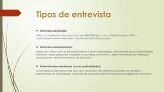 Tipos de entrevista
 Entrevista estruturada:
utiliza um roteiro fixo de perguntas, sem flexibilidade, com o objetivo de garantir a
comparação entre respostas e a padronização do processo.
 Entrevista semiestruturada:
possui um roteiro com os principais temas a serem abordados, mas permite que o entrevistador
adicione novas perguntas e adapte a conversa conforme o desenvolvimento da interação,
buscando um aprofundamento da discussão.
 Entrevista não-estruturada (ou em profundidade):
a conversa flui de forma mais livre, sem um roteiro pré-definido, focando na narrativa
espontânea do entrevistado e permitindo o aprofundamento de temas surgidos no momento.
 