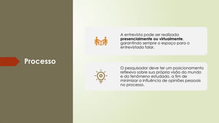 Processo
A entrevista pode ser realizada
presencialmente ou virtualmente,
garantindo sempre o espaço para o
entrevistado falar.
O pesquisador deve ter um posicionamento
reflexivo sobre sua própria visão do mundo
e do fenômeno estudado, a fim de
minimizar a influência de opiniões pessoais
no processo.
 