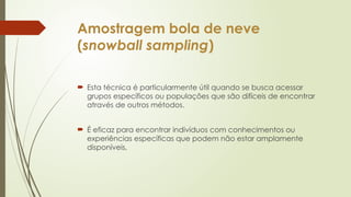 Amostragem bola de neve
(snowball sampling)
 Esta técnica é particularmente útil quando se busca acessar
grupos específicos ou populações que são difíceis de encontrar
através de outros métodos.
 É eficaz para encontrar indivíduos com conhecimentos ou
experiências específicas que podem não estar amplamente
disponíveis.
 