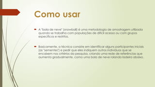 Como usar
 A "bola de neve" (snowball) é uma metodologia de amostragem utilizada
quando se trabalha com populações de difícil acesso ou com grupos
específicos e restritos.
 Basicamente, a técnica consiste em identificar alguns participantes iniciais
(as "sementes") e pedir que eles indiquem outros indivíduos que se
encaixem nos critérios da pesquisa, criando uma rede de referências que
aumenta gradualmente, como uma bola de neve rolando ladeira abaixo.
 