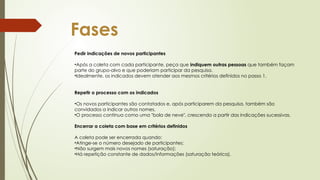 Fases
Pedir indicações de novos participantes
•Após a coleta com cada participante, peça que indiquem outras pessoas que também façam
parte do grupo-alvo e que poderiam participar da pesquisa.
•Idealmente, os indicados devem atender aos mesmos critérios definidos no passo 1.
Repetir o processo com os indicados
•Os novos participantes são contatados e, após participarem da pesquisa, também são
convidados a indicar outros nomes.
•O processo continua como uma "bola de neve", crescendo a partir das indicações sucessivas.
Encerrar a coleta com base em critérios definidos
A coleta pode ser encerrada quando:
•Atinge-se o número desejado de participantes;
•Não surgem mais novos nomes (saturação);
•Há repetição constante de dados/informações (saturação teórica).
 