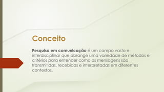 Conceito
Pesquisa em comunicação é um campo vasto e
interdisciplinar que abrange uma variedade de métodos e
critérios para entender como as mensagens são
transmitidas, recebidas e interpretadas em diferentes
contextos.
 
