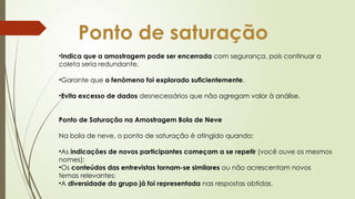 Ponto de saturação
•Indica que a amostragem pode ser encerrada com segurança, pois continuar a
coleta seria redundante.
•Garante que o fenômeno foi explorado suficientemente.
•Evita excesso de dados desnecessários que não agregam valor à análise.
Ponto de Saturação na Amostragem Bola de Neve
Na bola de neve, o ponto de saturação é atingido quando:
•As indicações de novos participantes começam a se repetir (você ouve os mesmos
nomes);
•Os conteúdos das entrevistas tornam-se similares ou não acrescentam novos
temas relevantes;
•A diversidade do grupo já foi representada nas respostas obtidas.
 