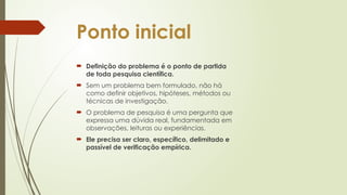 Ponto inicial
 Definição do problema é o ponto de partida
de toda pesquisa científica.
 Sem um problema bem formulado, não há
como definir objetivos, hipóteses, métodos ou
técnicas de investigação.
 O problema de pesquisa é uma pergunta que
expressa uma dúvida real, fundamentada em
observações, leituras ou experiências.
 Ele precisa ser claro, específico, delimitado e
passível de verificação empírica.
 
