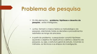 Problema de pesquisa
• Os três elementos , problema, hipóteses e desenho da
pesquisa , estão interligados.
• Juntos, formam o marco teórico e metodológico da
pesquisa, orientando todas as decisões e procedimentos
adotados ao longo do processo.
• A partir do problema, o pesquisador constrói hipóteses
(quando o objetivo for explicativo) e define o desenho da
pesquisa, ou seja, a estrutura geral do estudo, incluindo os
métodos, as técnicas e as etapas da investigação.
 