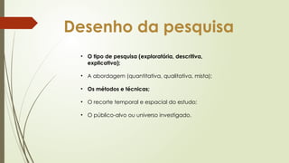 Desenho da pesquisa
• O tipo de pesquisa (exploratória, descritiva,
explicativa);
• A abordagem (quantitativa, qualitativa, mista);
• Os métodos e técnicas;
• O recorte temporal e espacial do estudo;
• O público-alvo ou universo investigado.
 
