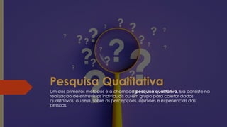 Pesquisa Qualitativa
Um dos primeiros métodos é a chamada pesquisa qualitativa. Ela consiste na
realização de entrevistas individuais ou em grupo para coletar dados
qualitativos, ou seja, sobre as percepções, opiniões e experiências das
pessoas.
 