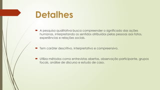 Detalhes
 A pesquisa qualitativa busca compreender o significado das ações
humanas, interpretando os sentidos atribuídos pelas pessoas aos fatos,
experiências e relações sociais.
 Tem caráter descritivo, interpretativo e compreensivo.
 Utiliza métodos como entrevistas abertas, observação participante, grupos
focais, análise de discurso e estudo de caso.
 