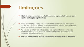 Limitações
 Não trabalha com amostras estatisticamente representativas, mas com
sujeitos e situações significativas.
 Nesta abordagem, o pesquisador reconhece sua posição no campo,
admite sua influência sobre o objeto estudado e valoriza a subjetividade
como parte do processo de conhecimento.
 A pesquisa qualitativa é adequada para explorar temas complexos,
identificar percepções, crenças e comportamentos e compreender
contextos sociais específicos.
 Sua principal limitação está na dificuldade de generalizar os resultados.
 