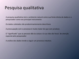 Pesquisa qualitativa A pesquisa qualitativa tem o ambiente natural como sua fonte direta de dados e o pesquisador como seu principal instrumento. Os dados coletados são predominantemente descritivos A preocupação com o processo é muito maior do que com produto. O “significado” que as pessoas dão às coisas e à sua vida são focos  de atenção especial pelo pesquisador A análise dos dados tende a seguir um processo indutivo. 