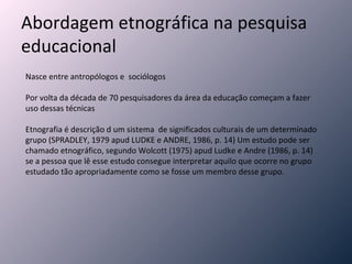 Abordagem etnográfica na pesquisa educacional Nasce entre antropólogos e  sociólogos Por volta da década de 70 pesquisadores da área da educação começam a fazer uso dessas técnicas Etnografia é descrição d um sistema  de significados culturais de um determinado grupo (SPRADLEY, 1979 apud LUDKE e ANDRE, 1986, p. 14) Um estudo pode ser chamado etnográfico, segundo Wolcott (1975) apud Ludke e Andre (1986, p. 14) se a pessoa que lê esse estudo consegue interpretar aquilo que ocorre no grupo estudado tão apropriadamente como se fosse um membro desse grupo. 