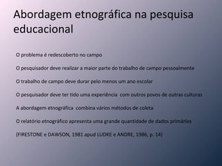 Abordagem etnográfica na pesquisa educacional O problema é redescoberto no campo O pesquisador deve realizar a maior parte do trabalho de campo pessoalmente O trabalho de campo deve durar pelo menos um ano escolar O pesquisador deve ter tido uma experiência  com outros povos de outras culturas A abordagem etnográfica  combina vários métodos de coleta O relatório etnográfico apresenta uma grande quantidade de dados primários    (FIRESTONE e DAWSON, 1981 apud LUDKE e ANDRE, 1986, p. 14) 