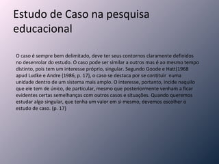 Estudo de Caso na pesquisa educacional O caso é sempre bem delimitado, deve ter seus contornos claramente definidos no desenrolar do estudo. O caso pode ser similar a outros mas é ao mesmo tempo distinto, pois tem um interesse próprio, singular. Segundo Goode e Hatt(1968 apud Ludke e Andre (1986, p. 17), o caso se destaca por se contituir  numa unidade dentro de um sistema mais amplo. O interesse, portanto, incide naquilo que ele tem de único, de particular, mesmo que posteriormente venham a ficar evidentes certas semelhanças com outros casos e situações. Quando queremos estudar algo singular, que tenha um valor em si mesmo, devemos escolher o estudo de caso. (p. 17) 