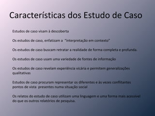 Características dos Estudo de Caso Estudos de caso visam à descoberta Os estudos de caso, enfatizam a  “interpretação em contexto” Os estudos de caso buscam retratar a realidade de forma completa e profunda. Os estudos de caso usam uma variedade de fontes de informação Os estudos de caso revelam experiência vicária e permitem generalizações qualitativas Estudos de caso procuram representar os diferentes e às vezes conflitantes pontos de vista  presentes numa situação social Os relatos do estudo de caso utilizam uma linguagem e uma forma mais acessível do que os outros relatórios de pesquisa. 