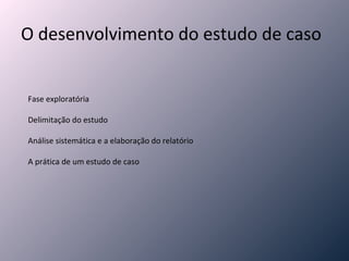 O desenvolvimento do estudo de caso Fase exploratória Delimitação do estudo Análise sistemática e a elaboração do relatório A prática de um estudo de caso 