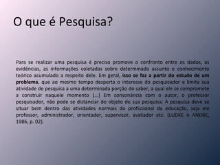 O que é Pesquisa? Para se realizar uma pesquisa é preciso promove o confronto entre os dados, as evidências, as informações coletadas sobre determinado assunto e conhecimento teórico acumulado a respeito dele. Em geral,  isso se faz a partir do estudo de um problema , que ao mesmo tempo desperta o interesse do pesquisador e limita sua atividade de pesquisa a uma determinada porção do saber, a qual ele se compromete a construir naquele momento [...] Em consonância com o autor, o professor pesquisador, não pode se distanciar do objeto de sua pesquisa. A pesquisa deve se situar bem dentro das atividades normais do profissional da educação, seja ele professor, administrador, orientador, supervisor, avaliador etc. (LUDKE e ANDRE, 1986, p. 02).  