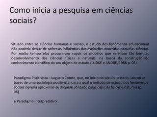 Como inicia a pesquisa em ciências sociais? Situado entre as ciências humanas e sociais, o estudo dos fenômenos educacionais não poderia deixar de sofrer as influências das evoluções ocorridas naquelas ciências. Por muito tempo elas procuraram seguir os modelos que serviram tão bem ao desenvolvimento das ciências físicas e naturais, na busca da construção do conhecimento científico do seu objeto de estudo (LUDKE e ANDRE, 1986 p. 03). Paradigma Positivista : Augusto Comte, que, no início do século passado, lançou as bases de uma sociologia positivista, para a qual o método de estudo dos fenômenos sociais deveria aproximar-se daquele utilizado pelas ciências físicas e naturais (p. 06) e Paradigma Interpretativo 