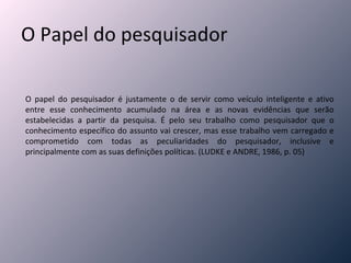 O Papel do pesquisador O papel do pesquisador é justamente o de servir como veículo inteligente e ativo entre esse conhecimento acumulado na área e as novas evidências que serão estabelecidas a partir da pesquisa. É pelo seu trabalho como pesquisador que o conhecimento específico do assunto vai crescer, mas esse trabalho vem carregado e comprometido com todas as peculiaridades do pesquisador, inclusive e principalmente com as suas definições políticas. (LUDKE e ANDRE, 1986, p. 05) 