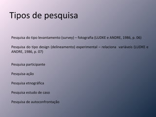 Tipos de pesquisa Pesquisa do tipo levantamento (survey) – fotografia (LUDKE e ANDRE, 1986, p. 06) Pesquisa do tipo design (delineamento) experimental – relaciona  variáveis (LUDKE e ANDRE, 1986, p. 07) Pesquisa participante Pesquisa-ação Pesquisa etnográfica Pesquisa estudo de caso Pesquisa de autoconfrontação  