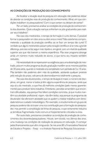 AS CONDIÇÕES DE PRODUÇÃO DO CONHECIMENTO
Ao focalizar a situação atual da pesquisa em educação não podemos deixar
de abordar as condições reais de produção do conhecimento. Afinal, em que condições trabalham os pesquisadores? Com o que contam ou deixam de contar?
Por um lado, precisamos analisar as condições de produção do conhecimento dos discentes. Qual a situação real que enfrentam os pós-graduandos para realizar seus trabalhos?
No caso dos mestrandos, o tempo de formação é curto demais. É possível
formar o pesquisador em dois anos ou dois anos e meio? Não estaríamos comprometendo a qualidade da produção científica ao se fixar um tempo tão curto? É
verdade que alguns mestrandos passam pela iniciação científica e aí se nota a grande
diferença, pois isso os faz seguir mais rápido e, em geral, com um nível de qualidade
superior aos que não tiveram a mesma experiência. Mas esse programa abrange
ainda um número muito reduzido de alunos, o que torna seu impacto também
reduzido.
Há necessidade de se repensarem as exigências para uma dissertação de mestrado, pois em muitos programas de pós-graduação mantêm-se os mesmos padrões
de 30 anos atrás, quando o mestrado era completado num período de 5 a 10 anos.
Mas também não podemos abrir mão da qualidade, aceitando qualquer produto
pela redução do prazo, sob pena de desmoralizarmos totalmente a pesquisa.
No caso dos doutorandos, o tempo de titulação é maior, o número de disciplinas, em geral, menor e todos já têm alguma experiência de pesquisa, ainda que
seja só a do mestrado, o que lhes dá melhores condições (pelo menos aparentemente) para produzir bons trabalhos. Entretanto, percebe-se também que encontram dificuldades, seja porque lhes faltam condições concretas, já que muitos mantêm sua atividade profissional, viajam, não têm bolsa, seja porque os programas de
doutorado não oferecem atividades que os ajudem a realizar trabalhos com densidade teórica e cuidado metodológico. Por exemplo, o envolvimento em grupos de
pesquisa poderia não só trazer uma rica contribuição para a formação do pesquisador, mas permitir a consolidação de linhas de pesquisa, o que certamente reduziria
as temáticas fragmentadas muito comuns e freqüentemente criticadas na área.
Por outro lado, precisamos considerar as condições de produção de conhecimentos dos docentes/pesquisadores. Houve, sem dúvida, nos últimos dez anos,
uma mudança nas condições de realização da pesquisa em educação. A começar
pelos financiamentos que vêm minguando. Se nos anos 80 a Financiadora Nacional
de Estudos e Projetos – Finep – e o Instituto Nacional de Pesquisas Educacionais –

62

Cadernos de Pesquisa, n. 113, julho/ 2001

 
