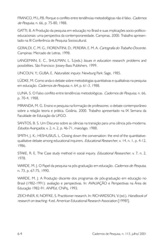 FRANCO, M.L.P Porque o conflito entre tendências metodológicas não é falso. Cadernos
.B.
de Pesquisa, n. 66, p. 75-80, 1988.
GATTI, B. A Produção da pesquisa em educação no Brasil e suas implicações socio-políticoeducacionais: uma perspectiva da contemporaneidade. Campinas, 2000. Trabalho apresentado na III Conferência de Pesquisa Sociocultural.
GERALDI, C. M. G.; FIORENTINI, D.; PEREIRA, E. M. A. Cartografia do Trabalho Docente.
Campinas: Mercado de Letras, 1998.
LANGEMAN, E. C., SHULMAN, L. S.(eds.) Issues in education research: problems and
possibilities.São Francisco: Jossey-Bass Publishers, 1999.
LINCOLN, Y.; GUBA, E.Naturalistic inquiry. Newburg Park: Sage, 1985.
LÜDKE, M. Como anda o debate sobre metodologias quantitativas e qualitativas na pesquisa
em educação. Cadernos de Pesquisa, n. 64, p. 61-3, 1988.
LUNA, S. O Falso conflito entre tendências metodológicas. Cadernos de Pesquisa, n. 66,
p. 70-4, 1988.
MIRANDA, M. G. Ensino e pesquisa na formação de professores: o debate contemporâneo
sobre a relação teoria e prática. Goiânia, 2000. Trabalho apresentado na IX Semana da
Faculdade de Educação da UFGO.
SANTOS, B. S. Um Discurso sobre as ciências na transição para uma ciência pós-moderna.
Estudos Avançados, v. 2, n. 2, p. 46-71, maio/ago. 1988.
SMITH, J. K.; HESHUSIUS, L. Closing down the conversation: the end of the quantitativequalitative debate among educational inquirers. Educational Researcher, v. 14, n. 1, p. 4-12,
1986.
STAKE, R. E. The Case study method in social inquiry.Educational Researcher, v. 7, n. 2,
1978.
WARDE, M. J. O Papel da pesquisa na pós-graduação em educação. Cadernos de Pesquisa,
n. 73, p. 67-75, 1990.
WARDE, M. J. A Produção discente dos programas de pós-graduação em educação no
Brasil (1982-1991): avaliação e perspectivas. In: AVALIAÇÃO e Perspectivas na Área de
Educação 1982-91. ANPEd, CNPq, 1993.
ZEICHNER, K; NOFFKE, S. Practitioner research. In: RICHARDSON, V. (ed.). Handbook of
research on teaching. 4.ed. American Educational Research Association [1998?].

64

Cadernos de Pesquisa, n. 113, julho/ 2001

 