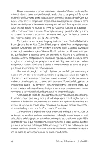O que se considera uma boa pesquisa em educação? Devem existir padrões
universais dentro desse campo tão amplo e tão diverso de pesquisa? Se vamos
responder positivamente a esta questão, quem deve criar esses padrões? Com que
meios? Se for possível chegar a um acordo sobre quais sejam esses padrões, como
devem ser divulgados e implementados e quem fará isso? Essas questões provocaram intenso debate na reunião de 1991 da Academia Nacional de Educação –
NAE – norte-americana e levaram à formação de um grupo de trabalho que ficou
com a tarefa de analisar a situação da pesquisa em educação nos Estados Unidos e
fazer recomendações para o seu aperfeiçoamento.
Composto por seis experientes pesquisadores, como: Charles Bidwell, Ann
Brown, Jerome Bruner, Allan Collins, Ellen Langeman e Lee Shulman, o grupo organizou um livro, lançado em 1999, que tem o seguinte título: Questões da pesquisa
em educação: problemas e possibilidades. São 16 capítulos, reunidos em quatro partes, que focalizam a pesquisa como um problema na história e na sociologia da
educação, as novas configurações na educação e na pesquisa social, a pesquisa como
vocação e a comunicação da pesquisa educacional. Segundo os editores do livro
(Langeman, Shulman, 1999) essa é apenas a primeira metade da tarefa do grupo,
que deverá se completar nos próximos anos.
Usei essa introdução com duplo objetivo: por um lado, para mostrar que
mesmo em um país com uma longa história de pesquisa e ampla produção há
interesse em rever e analisar criticamente o que vem sendo produzido na área e
em buscar caminhos para seu contínuo aprimoramento. Por outro lado, gostaria de
enfatizar que essa é – ou deve ser – uma tarefa coletiva e de longo prazo, que
precisa envolver todos aqueles que de alguma forma se preocupam com o desenvolvimento e com os resultados das pesquisas na área de educação.
A conclusão do grupo de estudos anteriormente mencionado, após oito anos
de trabalho, é que, para assegurar a qualidade da pesquisa em educação, é preciso
promover o debate nas universidades, nas escolas, nas agências de fomento, nas
revistas, na internet, de modo a criar meios para que possam emergir concepções
consensuais do que seja uma “boa” ou uma “má” pesquisa.
Considerando a experiência norte-americana, em que a formulação de
parâmetros para avaliar a qualidade da pesquisa em educação tornou-se uma empreitada coletiva e de longo prazo, e acreditando que para isso precisamos expor idéias
e pontos de vista, é que me disponho, nesse momento, a trazer algumas questões
que, ao se juntarem a outras apontadas por colegas da área, em publicações e em
eventos científicos, possam vir a fazer parte de um debate cada vez mais amplo e
rico na busca do aperfeiçoamento da pesquisa em educação.
52

Cadernos de Pesquisa, n. 113, julho/ 2001

 