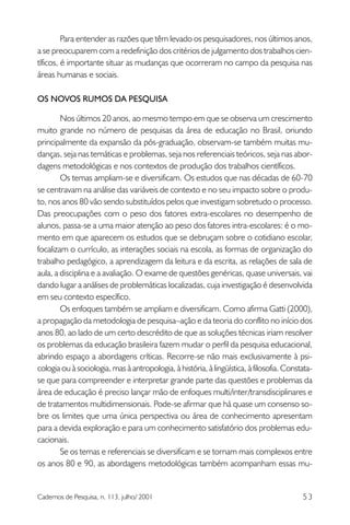 Para entender as razões que têm levado os pesquisadores, nos últimos anos,
a se preocuparem com a redefinição dos critérios de julgamento dos trabalhos científicos, é importante situar as mudanças que ocorreram no campo da pesquisa nas
áreas humanas e sociais.
OS NOVOS RUMOS DA PESQUISA
Nos últimos 20 anos, ao mesmo tempo em que se observa um crescimento
muito grande no número de pesquisas da área de educação no Brasil, oriundo
principalmente da expansão da pós-graduação, observam-se também muitas mudanças, seja nas temáticas e problemas, seja nos referenciais teóricos, seja nas abordagens metodológicas e nos contextos de produção dos trabalhos científicos.
Os temas ampliam-se e diversificam. Os estudos que nas décadas de 60-70
se centravam na análise das variáveis de contexto e no seu impacto sobre o produto, nos anos 80 vão sendo substituídos pelos que investigam sobretudo o processo.
Das preocupações com o peso dos fatores extra-escolares no desempenho de
alunos, passa-se a uma maior atenção ao peso dos fatores intra-escolares: é o momento em que aparecem os estudos que se debruçam sobre o cotidiano escolar,
focalizam o currículo, as interações sociais na escola, as formas de organização do
trabalho pedagógico, a aprendizagem da leitura e da escrita, as relações de sala de
aula, a disciplina e a avaliação. O exame de questões genéricas, quase universais, vai
dando lugar a análises de problemáticas localizadas, cuja investigação é desenvolvida
em seu contexto específico.
Os enfoques também se ampliam e diversificam. Como afirma Gatti (2000),
a propagação da metodologia de pesquisa–ação e da teoria do conflito no início dos
anos 80, ao lado de um certo descrédito de que as soluções técnicas iriam resolver
os problemas da educação brasileira fazem mudar o perfil da pesquisa educacional,
abrindo espaço a abordagens críticas. Recorre-se não mais exclusivamente à psicologia ou à sociologia, mas à antropologia, à história, à lingüística, à filosofia. Constatase que para compreender e interpretar grande parte das questões e problemas da
área de educação é preciso lançar mão de enfoques multi/inter/transdisciplinares e
de tratamentos multidimensionais. Pode-se afirmar que há quase um consenso sobre os limites que uma única perspectiva ou área de conhecimento apresentam
para a devida exploração e para um conhecimento satisfatório dos problemas educacionais.
Se os temas e referenciais se diversificam e se tornam mais complexos entre
os anos 80 e 90, as abordagens metodológicas também acompanham essas mu-

Cadernos de Pesquisa, n. 113, julho/ 2001

53

 