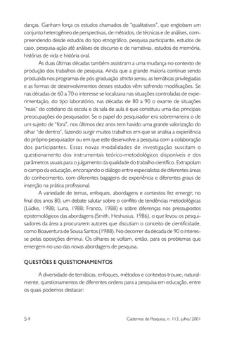 danças. Ganham força os estudos chamados de “qualitativos”, que englobam um
conjunto heterogêneo de perspectivas, de métodos, de técnicas e de análises, compreendendo desde estudos do tipo etnográfico, pesquisa participante, estudos de
caso, pesquisa-ação até análises de discurso e de narrativas, estudos de memória,
histórias de vida e história oral.
As duas últimas décadas também assistiram a uma mudança no contexto de
produção dos trabalhos de pesquisa. Ainda que a grande maioria continue sendo
produzida nos programas de pós-graduação stricto sensu, as temáticas privilegiadas
e as formas de desenvolvimentos desses estudos vêm sofrendo modificações. Se
nas décadas de 60 a 70 o interesse se localizava nas situações controladas de experimentação, do tipo laboratório, nas décadas de 80 a 90 o exame de situações
“reais” do cotidiano da escola e da sala de aula é que constituiu uma das principais
preocupações do pesquisador. Se o papel do pesquisador era sobremaneira o de
um sujeito de “fora”, nos últimos dez anos tem havido uma grande valorização do
olhar “de dentro”, fazendo surgir muitos trabalhos em que se analisa a experiência
do próprio pesquisador ou em que este desenvolve a pesquisa com a colaboração
dos participantes. Essas novas modalidades de investigação suscitam o
questionamento dos instrumentais teórico-metodológicos disponíveis e dos
parâmetros usuais para o julgamento da qualidade do trabalho científico. Extrapolam
o campo da educação, encorajando o diálogo entre especialistas de diferentes áreas
do conhecimento, com diferentes bagagens de experiência e diferentes graus de
inserção na prática profissional.
A variedade de temas, enfoques, abordagens e contextos fez emergir, no
final dos anos 80, um debate salutar sobre o conflito de tendências metodológicas
(Lüdke, 1988; Luna, 1988; Franco, 1988) e sobre diferenças nos pressupostos
epistemológicos das abordagens (Smith, Heshusius, 1986), o que levou os pesquisadores da área a procurarem autores que discutiam o conceito de cientificidade,
como Boaventura de Sousa Santos (1988). No decorrer da década de 90 o interesse pelas oposições diminui. Os olhares se voltam, então, para os problemas que
emergem no uso das novas abordagens de pesquisa.
QUESTÕES E QUESTIONAMENTOS
A diversidade de temáticas, enfoques, métodos e contextos trouxe, naturalmente, questionamentos de diferentes ordens para a pesquisa em educação, entre
os quais podemos destacar:

54

Cadernos de Pesquisa, n. 113, julho/ 2001

 