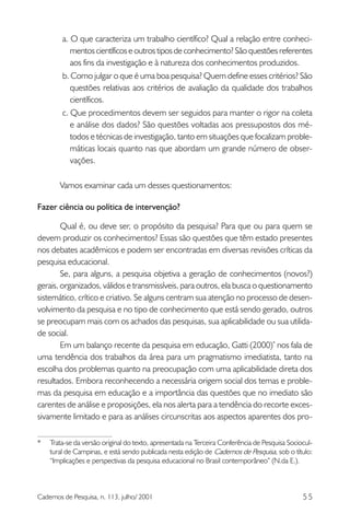a. O que caracteriza um trabalho científico? Qual a relação entre conhecimentos científicos e outros tipos de conhecimento? São questões referentes
aos fins da investigação e à natureza dos conhecimentos produzidos.
b. Como julgar o que é uma boa pesquisa? Quem define esses critérios? São
questões relativas aos critérios de avaliação da qualidade dos trabalhos
científicos.
c. Que procedimentos devem ser seguidos para manter o rigor na coleta
e análise dos dados? São questões voltadas aos pressupostos dos métodos e técnicas de investigação, tanto em situações que focalizam problemáticas locais quanto nas que abordam um grande número de observações.
Vamos examinar cada um desses questionamentos:
Fazer ciência ou política de intervenção?
Qual é, ou deve ser, o propósito da pesquisa? Para que ou para quem se
devem produzir os conhecimentos? Essas são questões que têm estado presentes
nos debates acadêmicos e podem ser encontradas em diversas revisões críticas da
pesquisa educacional.
Se, para alguns, a pesquisa objetiva a geração de conhecimentos (novos?)
gerais, organizados, válidos e transmissíveis, para outros, ela busca o questionamento
sistemático, crítico e criativo. Se alguns centram sua atenção no processo de desenvolvimento da pesquisa e no tipo de conhecimento que está sendo gerado, outros
se preocupam mais com os achados das pesquisas, sua aplicabilidade ou sua utilidade social.
Em um balanço recente da pesquisa em educação, Gatti (2000)* nos fala de
uma tendência dos trabalhos da área para um pragmatismo imediatista, tanto na
escolha dos problemas quanto na preocupação com uma aplicabilidade direta dos
resultados. Embora reconhecendo a necessária origem social dos temas e problemas da pesquisa em educação e a importância das questões que no imediato são
carentes de análise e proposições, ela nos alerta para a tendência do recorte excessivamente limitado e para as análises circunscritas aos aspectos aparentes dos pro*

Trata-se da versão original do texto, apresentada na Terceira Conferência de Pesquisa Sociocultural de Campinas, e está sendo publicada nesta edição de Cadernos de Pesquisa, sob o título:
“Implicações e perspectivas da pesquisa educacional no Brasil contemporâneo” (N.da E.).

Cadernos de Pesquisa, n. 113, julho/ 2001

55

 