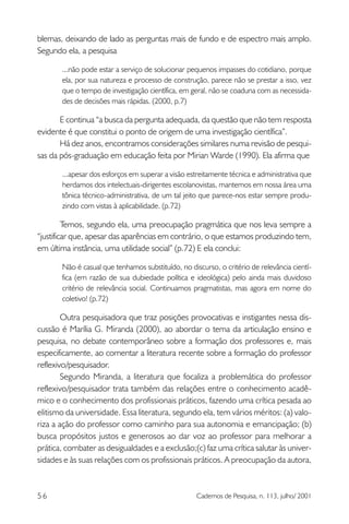 blemas, deixando de lado as perguntas mais de fundo e de espectro mais amplo.
Segundo ela, a pesquisa
...não pode estar a serviço de solucionar pequenos impasses do cotidiano, porque
ela, por sua natureza e processo de construção, parece não se prestar a isso, vez
que o tempo de investigação científica, em geral, não se coaduna com as necessidades de decisões mais rápidas. (2000, p.7)

E continua “a busca da pergunta adequada, da questão que não tem resposta
evidente é que constitui o ponto de origem de uma investigação científica”.
Há dez anos, encontramos considerações similares numa revisão de pesquisas da pós-graduação em educação feita por Mirian Warde (1990). Ela afirma que
...apesar dos esforços em superar a visão estreitamente técnica e administrativa que
herdamos dos intelectuais-dirigentes escolanovistas, mantemos em nossa área uma
tônica técnico-administrativa, de um tal jeito que parece-nos estar sempre produzindo com vistas à aplicabilidade. (p.72)

Temos, segundo ela, uma preocupação pragmática que nos leva sempre a
“justificar que, apesar das aparências em contrário, o que estamos produzindo tem,
em última instância, uma utilidade social” (p.72) E ela conclui:
Não é casual que tenhamos substituído, no discurso, o critério de relevância científica (em razão de sua dubiedade política e ideológica) pelo ainda mais duvidoso
critério de relevância social. Continuamos pragmatistas, mas agora em nome do
coletivo! (p.72)

Outra pesquisadora que traz posições provocativas e instigantes nessa discussão é Marília G. Miranda (2000), ao abordar o tema da articulação ensino e
pesquisa, no debate contemporâneo sobre a formação dos professores e, mais
especificamente, ao comentar a literatura recente sobre a formação do professor
reflexivo/pesquisador.
Segundo Miranda, a literatura que focaliza a problemática do professor
reflexivo/pesquisador trata também das relações entre o conhecimento acadêmico e o conhecimento dos profissionais práticos, fazendo uma crítica pesada ao
elitismo da universidade. Essa literatura, segundo ela, tem vários méritos: (a) valoriza a ação do professor como caminho para sua autonomia e emancipação; (b)
busca propósitos justos e generosos ao dar voz ao professor para melhorar a
prática, combater as desigualdades e a exclusão;(c) faz uma crítica salutar às universidades e às suas relações com os profissionais práticos. A preocupação da autora,

56

Cadernos de Pesquisa, n. 113, julho/ 2001

 