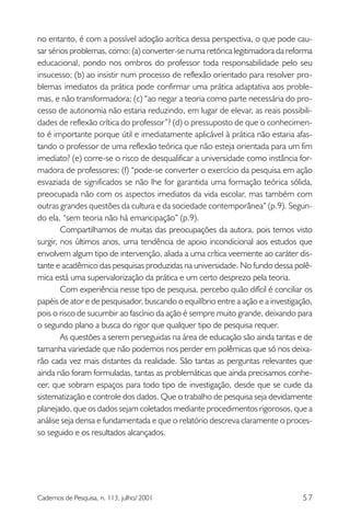 no entanto, é com a possível adoção acrítica dessa perspectiva, o que pode causar sérios problemas, como: (a) converter-se numa retórica legitimadora da reforma
educacional, pondo nos ombros do professor toda responsabilidade pelo seu
insucesso; (b) ao insistir num processo de reflexão orientado para resolver problemas imediatos da prática pode confirmar uma prática adaptativa aos problemas, e não transformadora; (c) “ao negar a teoria como parte necessária do processo de autonomia não estaria reduzindo, em lugar de elevar, as reais possibilidades de reflexão crítica do professor”? (d) o pressuposto de que o conhecimento é importante porque útil e imediatamente aplicável à prática não estaria afastando o professor de uma reflexão teórica que não esteja orientada para um fim
imediato? (e) corre-se o risco de desqualificar a universidade como instância formadora de professores; (f) “pode-se converter o exercício da pesquisa em ação
esvaziada de significados se não lhe for garantida uma formação teórica sólida,
preocupada não com os aspectos imediatos da vida escolar, mas também com
outras grandes questões da cultura e da sociedade contemporânea” (p.9). Segundo ela, “sem teoria não há emancipação” (p.9).
Compartilhamos de muitas das preocupações da autora, pois temos visto
surgir, nos últimos anos, uma tendência de apoio incondicional aos estudos que
envolvem algum tipo de intervenção, aliada a uma crítica veemente ao caráter distante e acadêmico das pesquisas produzidas na universidade. No fundo dessa polêmica está uma supervalorização da prática e um certo desprezo pela teoria.
Com experiência nesse tipo de pesquisa, percebo quão difícil é conciliar os
papéis de ator e de pesquisador, buscando o equilíbrio entre a ação e a investigação,
pois o risco de sucumbir ao fascínio da ação é sempre muito grande, deixando para
o segundo plano a busca do rigor que qualquer tipo de pesquisa requer.
As questões a serem perseguidas na área de educação são ainda tantas e de
tamanha variedade que não podemos nos perder em polêmicas que só nos deixarão cada vez mais distantes da realidade. São tantas as perguntas relevantes que
ainda não foram formuladas, tantas as problemáticas que ainda precisamos conhecer, que sobram espaços para todo tipo de investigação, desde que se cuide da
sistematização e controle dos dados. Que o trabalho de pesquisa seja devidamente
planejado, que os dados sejam coletados mediante procedimentos rigorosos, que a
análise seja densa e fundamentada e que o relatório descreva claramente o processo seguido e os resultados alcançados.

Cadernos de Pesquisa, n. 113, julho/ 2001

57

 