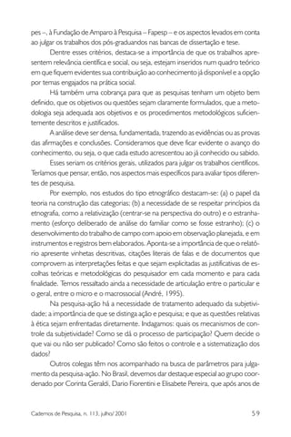 pes –, à Fundação de Amparo à Pesquisa – Fapesp – e os aspectos levados em conta
ao julgar os trabalhos dos pós-graduandos nas bancas de dissertação e tese.
Dentre esses critérios, destaca-se a importância de que os trabalhos apresentem relevância científica e social, ou seja, estejam inseridos num quadro teórico
em que fiquem evidentes sua contribuição ao conhecimento já disponível e a opção
por temas engajados na prática social.
Há também uma cobrança para que as pesquisas tenham um objeto bem
definido, que os objetivos ou questões sejam claramente formulados, que a metodologia seja adequada aos objetivos e os procedimentos metodológicos suficientemente descritos e justificados.
A análise deve ser densa, fundamentada, trazendo as evidências ou as provas
das afirmações e conclusões. Consideramos que deve ficar evidente o avanço do
conhecimento, ou seja, o que cada estudo acrescentou ao já conhecido ou sabido.
Esses seriam os critérios gerais, utilizados para julgar os trabalhos científicos.
Teríamos que pensar, então, nos aspectos mais específicos para avaliar tipos diferentes de pesquisa.
Por exemplo, nos estudos do tipo etnográfico destacam-se: (a) o papel da
teoria na construção das categorias; (b) a necessidade de se respeitar princípios da
etnografia, como a relativização (centrar-se na perspectiva do outro) e o estranhamento (esforço deliberado de análise do familiar como se fosse estranho); (c) o
desenvolvimento do trabalho de campo com apoio em observação planejada, e em
instrumentos e registros bem elaborados. Aponta-se a importância de que o relatório apresente vinhetas descritivas, citações literais de falas e de documentos que
comprovem as interpretações feitas e que sejam explicitadas as justificativas de escolhas teóricas e metodológicas do pesquisador em cada momento e para cada
finalidade. Temos ressaltado ainda a necessidade de articulação entre o particular e
o geral, entre o micro e o macrossocial (André, 1995).
Na pesquisa-ação há a necessidade de tratamento adequado da subjetividade; a importância de que se distinga ação e pesquisa; e que as questões relativas
à ética sejam enfrentadas diretamente. Indagamos: quais os mecanismos de controle da subjetividade? Como se dá o processo de participação? Quem decide o
que vai ou não ser publicado? Como são feitos o controle e a sistematização dos
dados?
Outros colegas têm nos acompanhado na busca de parâmetros para julgamento da pesquisa-ação. No Brasil, devemos dar destaque especial ao grupo coordenado por Corinta Geraldi, Dario Fiorentini e Elisabete Pereira, que após anos de

Cadernos de Pesquisa, n. 113, julho/ 2001

59

 