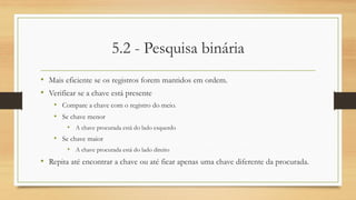 5.2 - Pesquisa binária
• Mais eficiente se os registros forem mantidos em ordem.
• Verificar se a chave está presente
• Compare a chave com o registro do meio.
• Se chave menor
• A chave procurada está do lado esquerdo
• Se chave maior
• A chave procurada está do lado direito
• Repita até encontrar a chave ou até ficar apenas uma chave diferente da procurada.
 