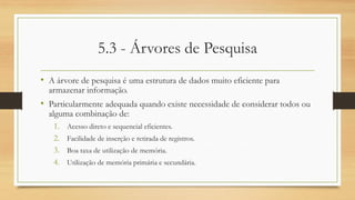 5.3 - Árvores de Pesquisa
• A árvore de pesquisa é uma estrutura de dados muito eficiente para
armazenar informação.
• Particularmente adequada quando existe necessidade de considerar todos ou
alguma combinação de:
1. Acesso direto e sequencial eficientes.
2. Facilidade de inserção e retirada de registros.
3. Boa taxa de utilização de memória.
4. Utilização de memória primária e secundária.
 