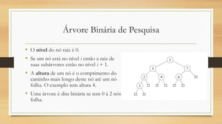 Árvore Binária de Pesquisa
• O nível do nó raiz é 0.
• Se um nó está no nível i então a raiz de
suas subárvores estão no nível i + 1.
• A altura de um nó é o comprimento do
caminho mais longo deste nó até um nó
folha. O exemplo tem altura 4.
• Uma árvore é dita binária se tem 0 à 2 nós
folha.
 