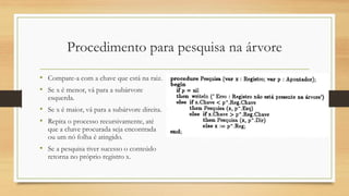 Procedimento para pesquisa na árvore
• Compare-a com a chave que está na raiz.
• Se x é menor, vá para a subárvore
esquerda.
• Se x é maior, vá para a subárvore direita.
• Repita o processo recursivamente, até
que a chave procurada seja encontrada
ou um nó folha é atingido.
• Se a pesquisa tiver sucesso o conteúdo
retorna no próprio registro x.
 