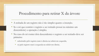 Procedimento para retirar X da árvore
• A retirada de um registro não é tão simples quanto a inserção.
• Se o nó que contém o registro a ser retirado possui no máximo um
descendente) a operação é simples.
• No caso do nó conter dois descendentes o registro a ser retirado deve ser
primeiro:
• substituído pelo registro mais à direita na subárvore esquerda;
• ou pelo registro mais à esquerda na subárvore direita.
 