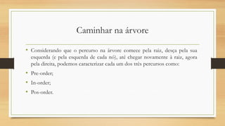 Caminhar na árvore
• Considerando que o percurso na árvore comece pela raiz, desça pela sua
esquerda (e pela esquerda de cada nó), até chegar novamente à raiz, agora
pela direita, podemos caracterizar cada um dos três percursos como:
• Pre-order;
• In-order;
• Pos-order.
 