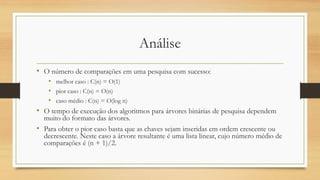 Análise
• O número de comparações em uma pesquisa com sucesso:
• melhor caso : C(n) = O(1)
• pior caso : C(n) = O(n)
• caso médio : C(n) = O(log n)
• O tempo de execução dos algoritmos para árvores binárias de pesquisa dependem
muito do formato das árvores.
• Para obter o pior caso basta que as chaves sejam inseridas em ordem crescente ou
decrescente. Neste caso a árvore resultante é uma lista linear, cujo número médio de
comparações é (n + 1)/2.
 