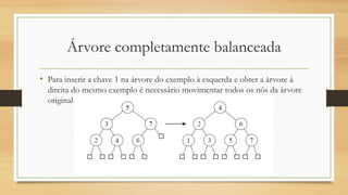 Árvore completamente balanceada
• Para inserir a chave 1 na árvore do exemplo à esquerda e obter a árvore à
direita do mesmo exemplo é necessário movimentar todos os nós da árvore
original
 