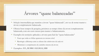 Árvores “quase balanceadas”
• Solução intermediária que mantém a árvore “quase balanceada”, em vez de tentar manter a
árvore completamente balanceada.
• Oferece bons tempos de pesquisa, próximos ao tempo ótimo da arvore completamente
balanceada, com um custo menor para manter o balanceamento.
• Exemplos de restrições aplicadas a árvores para fazê-las “quase balanceadas”
• Fazer que todas as folhas aparecem no mesmo nível
• Restringir a diferença entre as alturas das subárvores de cada nó
• Minimizar o comprimento do caminho interno da árvore
• Exemplos: AVL, RUBRO-NEGRAS, SBB
 