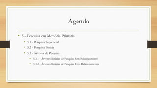 Agenda
• 5 – Pesquisa em Memória Primária
• 5.1 - Pesquisa Sequencial
• 5.2 - Pesquisa Binária
• 5.3 - Árvores de Pesquisa
• 5.3.1 - Árvores Binárias de Pesquisa Sem Balanceamento
• 5.3.2 - Árvores Binárias de Pesquisa Com Balanceamento
 